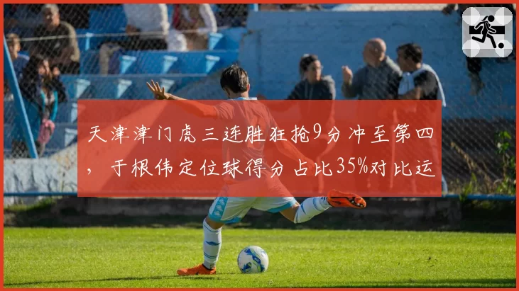 天津津门虎三连胜狂抢9分冲至第四，于根伟定位球得分占比35%对比运动战乏力
