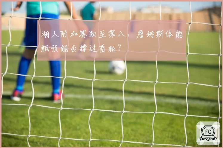 湖人附加赛跌至第八，詹姆斯体能瓶颈能否撑过首轮？