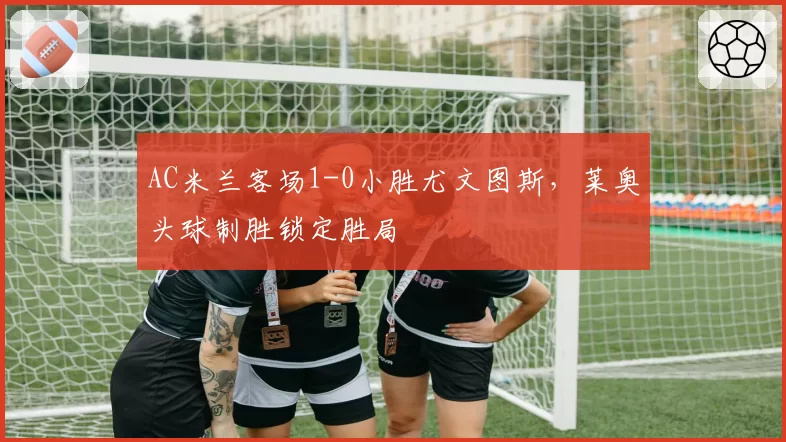 AC米兰客场1-0小胜尤文图斯,莱奥头球制胜锁定胜局