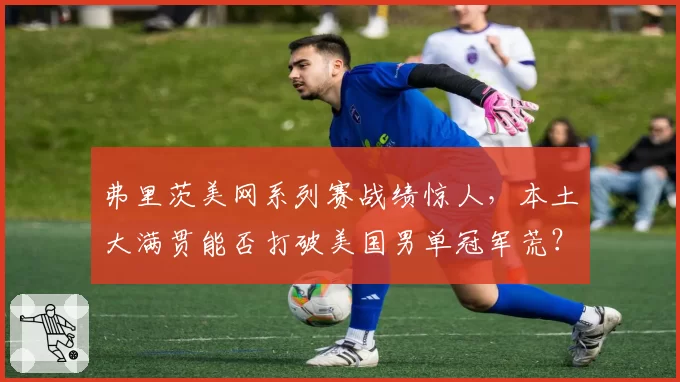 弗里茨美网系列赛战绩惊人,本土大满贯能否打破美国男单冠军荒?