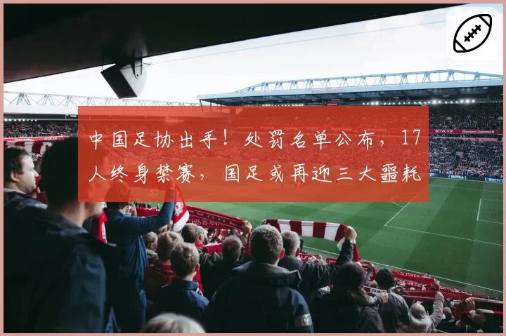 中国足协出手！处罚名单公布，17人终身禁赛，国足或再迎三大噩耗