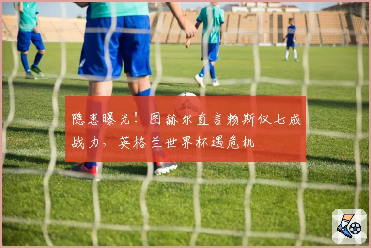 隐患曝光!图赫尔直言赖斯仅七成战力,英格兰世界杯遇危机