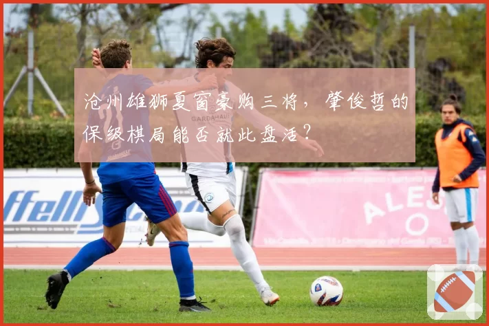 沧州雄狮夏窗豪购三将,肇俊哲的保级棋局能否就此盘活?