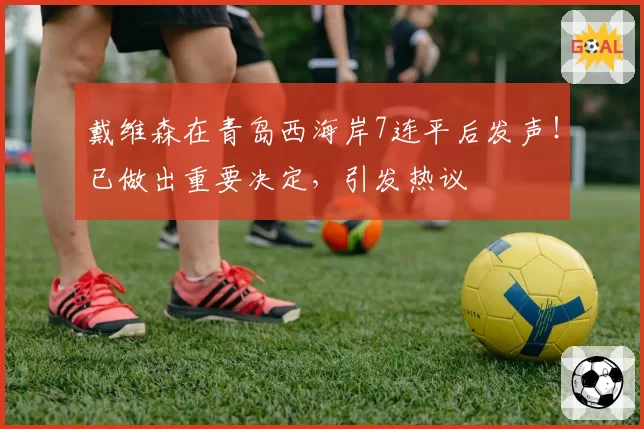 戴维森在青岛西海岸7连平后发声！已做出重要决定，引发热议