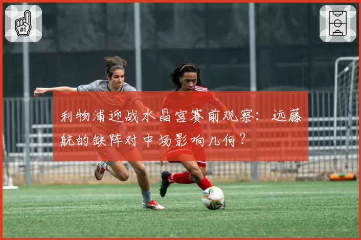 利物浦迎战水晶宫赛前观察:远藤航的缺阵对中场影响几何?