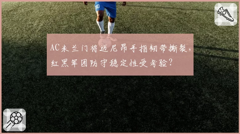 AC米兰门将迈尼昂手指韧带撕裂，红黑军团防守稳定性受考验？