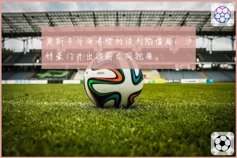 奥斯卡与海港续约谈判陷僵局，沙特豪门开出顶薪合同挖角