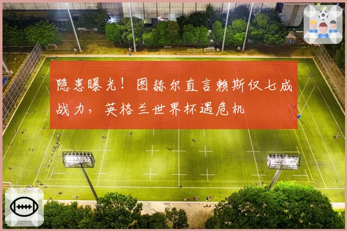 隐患曝光!图赫尔直言赖斯仅七成战力,英格兰世界杯遇危机