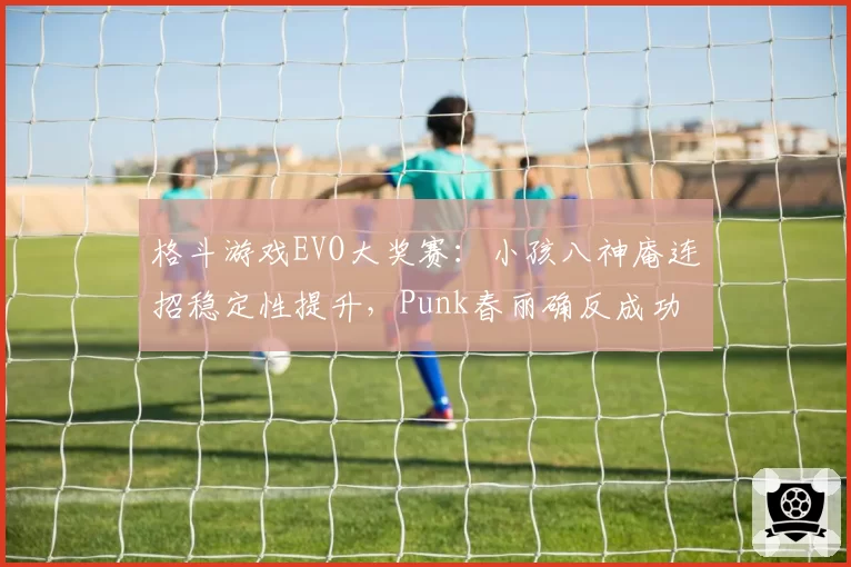 格斗游戏EVO大奖赛：小孩八神庵连招稳定性提升，Punk春丽确反成功率仅52%