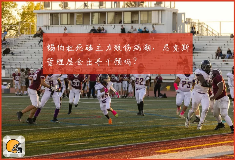 锡伯杜死磕主力致伤病潮，尼克斯管理层会出手干预吗？