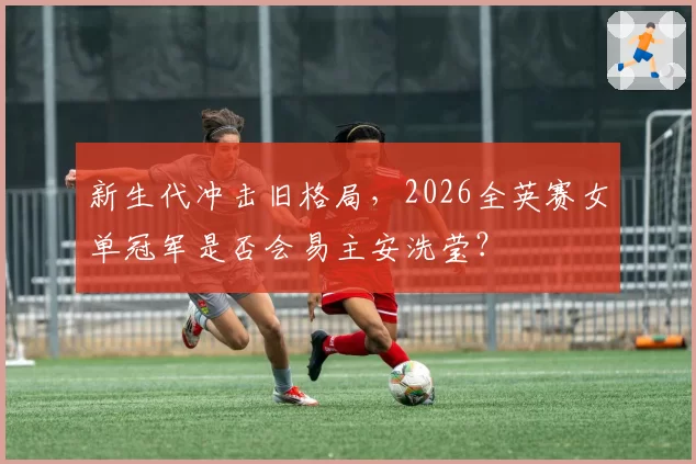 新生代冲击旧格局，2026全英赛女单冠军是否会易主安洗莹？