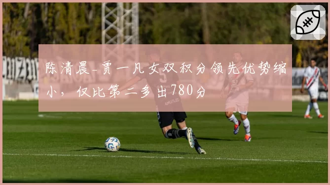 陈清晨_贾一凡女双积分领先优势缩小,仅比第二多出780分
