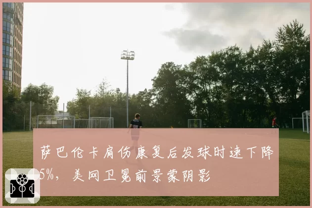 萨巴伦卡肩伤康复后发球时速下降5%，美网卫冕前景蒙阴影