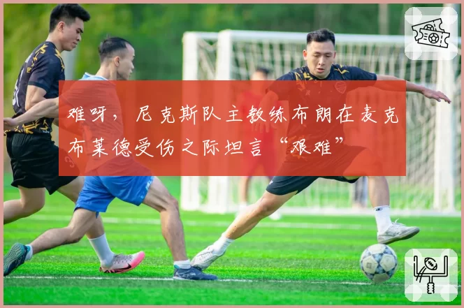 难呀,尼克斯队主教练布朗在麦克布莱德受伤之际坦言“艰难”