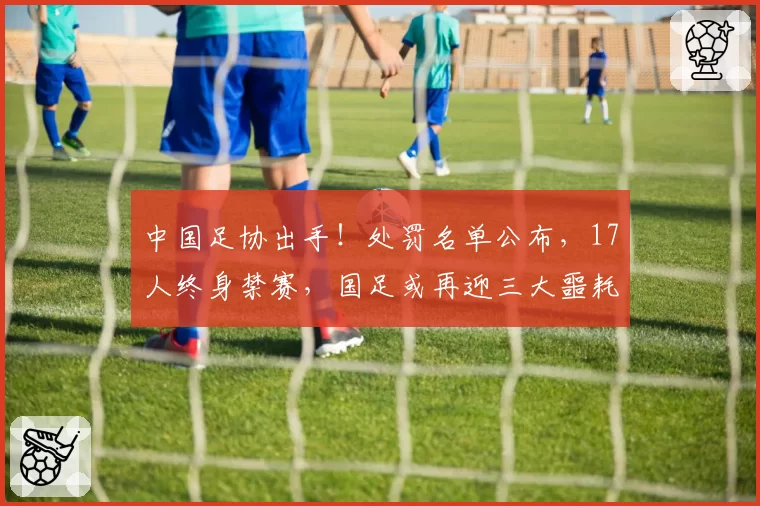 中国足协出手！处罚名单公布，17人终身禁赛，国足或再迎三大噩耗