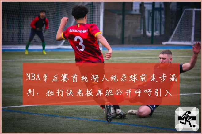 NBA季后赛首轮湖人绝杀球前走步漏判,独行侠老板库班公开呼吁引入AI裁判