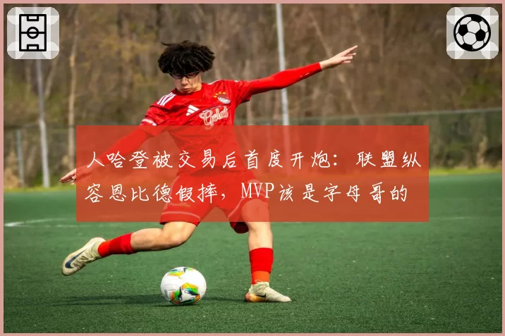 人哈登被交易后首度开炮：联盟纵容恩比德假摔，MVP该是字母哥的