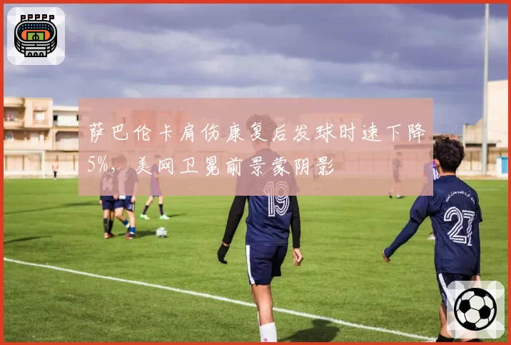 萨巴伦卡肩伤康复后发球时速下降5%，美网卫冕前景蒙阴影