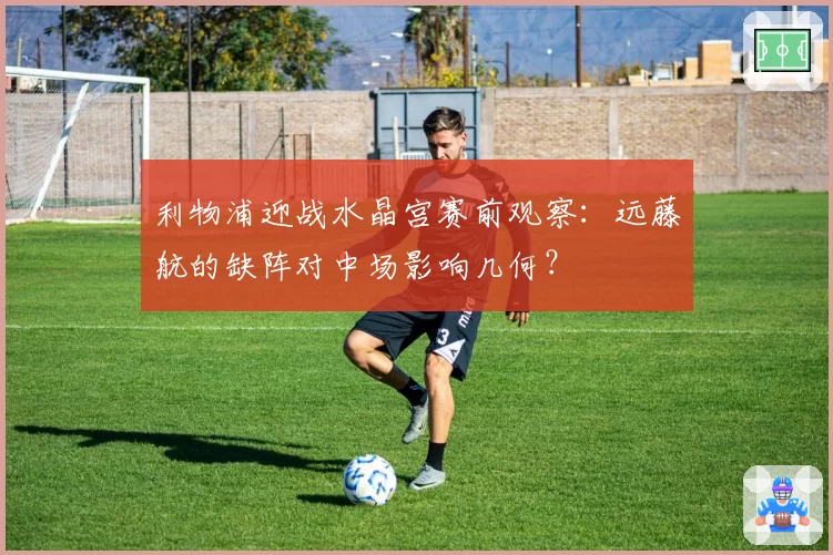 利物浦迎战水晶宫赛前观察：远藤航的缺阵对中场影响几何？