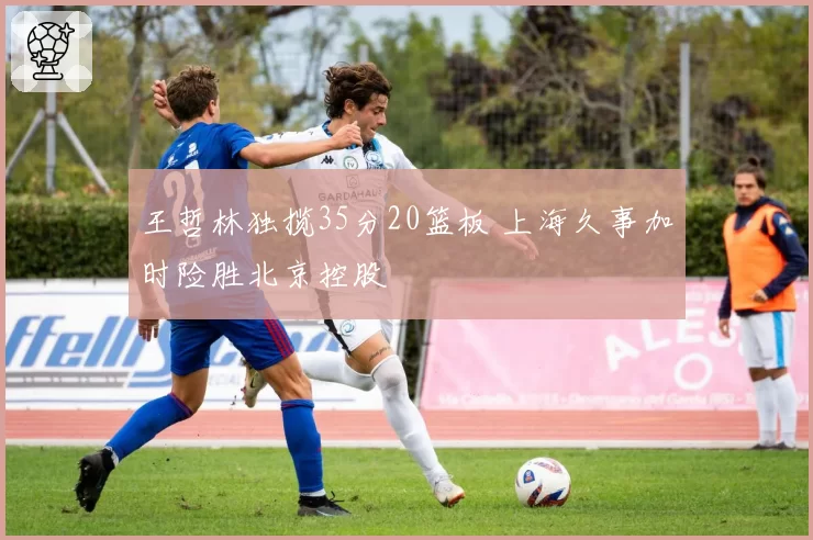 王哲林独揽35分20篮板 上海久事加时险胜北京控股