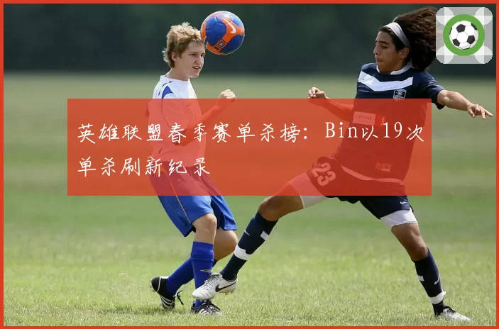 英雄联盟春季赛单杀榜：Bin以19次单杀刷新纪录