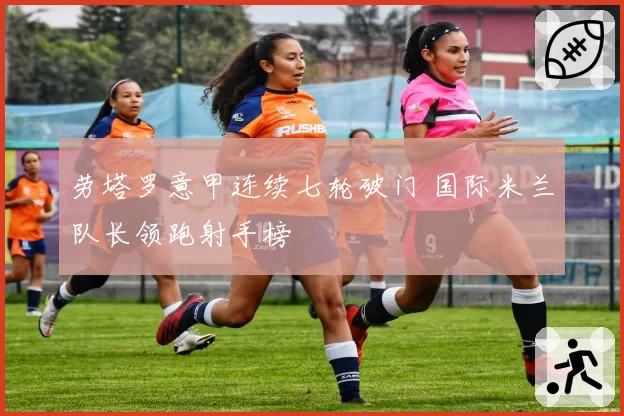 劳塔罗意甲连续七轮破门 国际米兰队长领跑射手榜