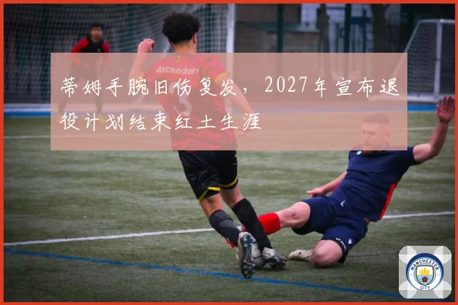 蒂姆手腕旧伤复发，2027年宣布退役计划结束红土生涯