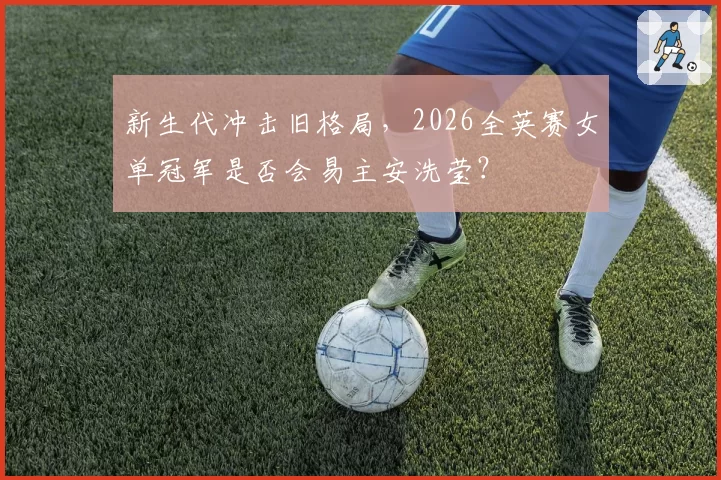 新生代冲击旧格局，2026全英赛女单冠军是否会易主安洗莹？
