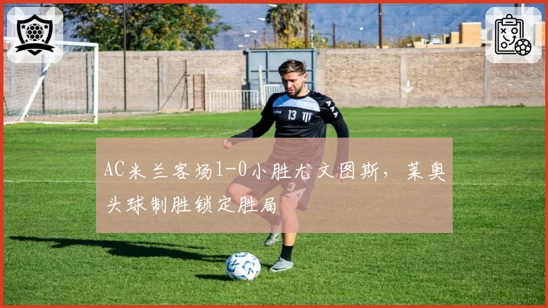 AC米兰客场1-0小胜尤文图斯,莱奥头球制胜锁定胜局