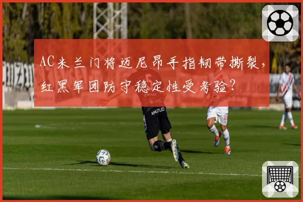 AC米兰门将迈尼昂手指韧带撕裂，红黑军团防守稳定性受考验？