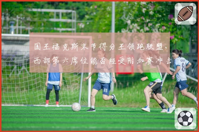 国王福克斯末节得分王领跑联盟，西部第六席位能否经受附加赛冲击？
