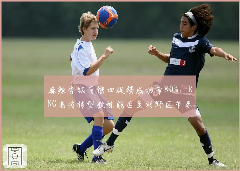 麻辣香锅盲僧回旋踢成功率80%，RNG老将转型教练能否复刻野区节奏？