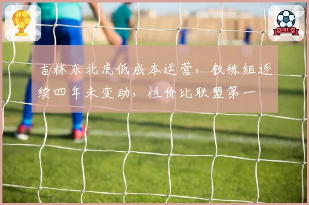吉林东北虎低成本运营,教练组连续四年未变动,性价比联盟第一