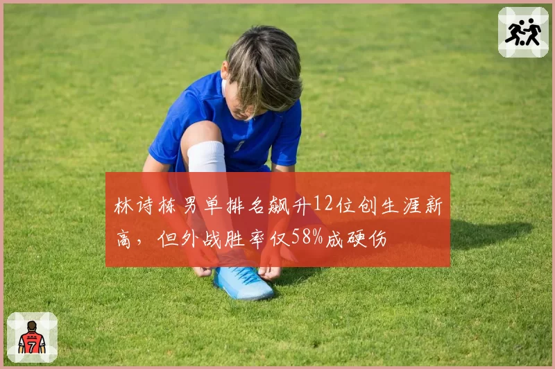 林诗栋男单排名飙升12位创生涯新高，但外战胜率仅58%成硬伤