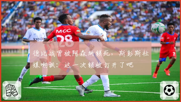 德比战曾被阿森纳锁死，斯彭斯社媒嘲讽：这一次锁被打开了吧