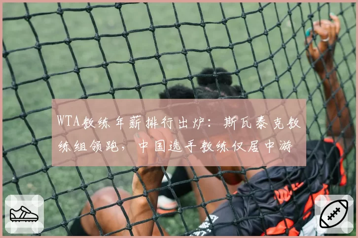 WTA教练年薪排行出炉：斯瓦泰克教练组领跑，中国选手教练仅居中游