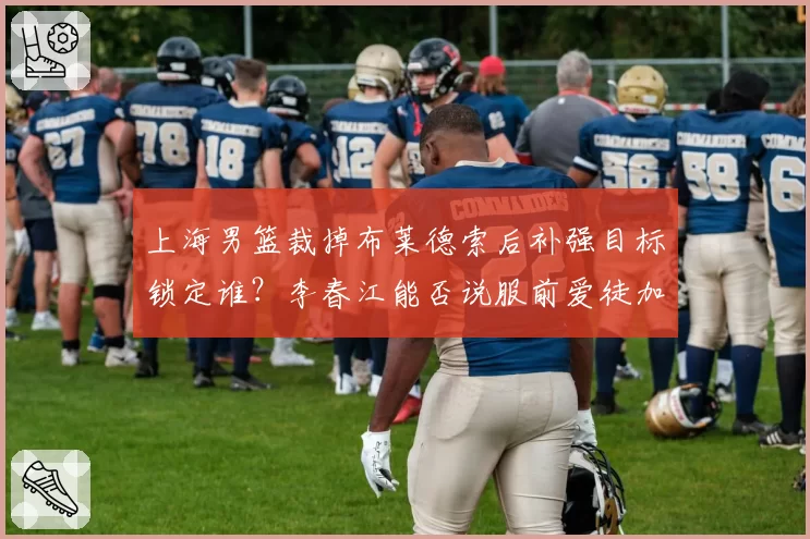 上海男篮裁掉布莱德索后补强目标锁定谁?李春江能否说服前爱徒加盟?