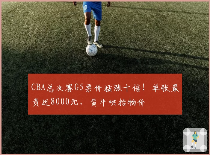 CBA总决赛G5票价猛涨十倍！单张最贵近8000元，黄牛哄抬物价