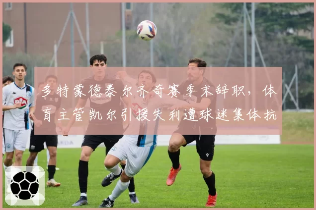 多特蒙德泰尔齐奇赛季末辞职,体育主管凯尔引援失利遭球迷集体抗议