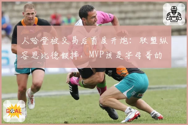 人哈登被交易后首度开炮：联盟纵容恩比德假摔，MVP该是字母哥的