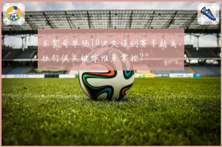 东契奇单场10次失误创赛季新高，独行侠关键球谁来掌控？