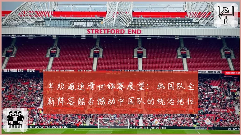 年短道速滑世锦赛展望：韩国队全新阵容能否撼动中国队的统治地位？