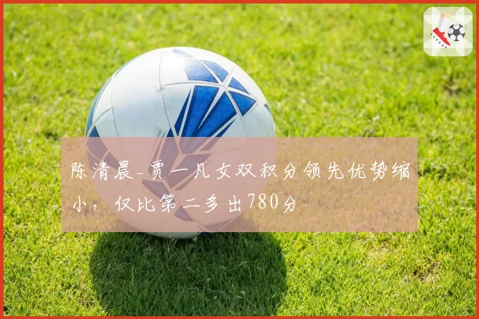 陈清晨_贾一凡女双积分领先优势缩小,仅比第二多出780分