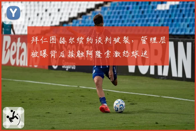 拜仁图赫尔续约谈判破裂,管理层被曝背后接触阿隆索激怒球迷
